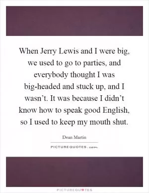 When Jerry Lewis and I were big, we used to go to parties, and everybody thought I was big-headed and stuck up, and I wasn’t. It was because I didn’t know how to speak good English, so I used to keep my mouth shut Picture Quote #1