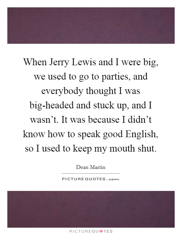 When Jerry Lewis and I were big, we used to go to parties, and everybody thought I was big-headed and stuck up, and I wasn't. It was because I didn't know how to speak good English, so I used to keep my mouth shut Picture Quote #1