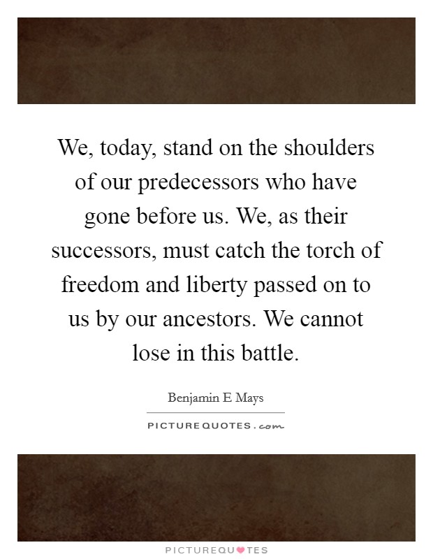 We, today, stand on the shoulders of our predecessors who have gone before us. We, as their successors, must catch the torch of freedom and liberty passed on to us by our ancestors. We cannot lose in this battle Picture Quote #1