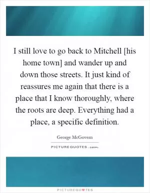 I still love to go back to Mitchell [his home town] and wander up and down those streets. It just kind of reassures me again that there is a place that I know thoroughly, where the roots are deep. Everything had a place, a specific definition Picture Quote #1