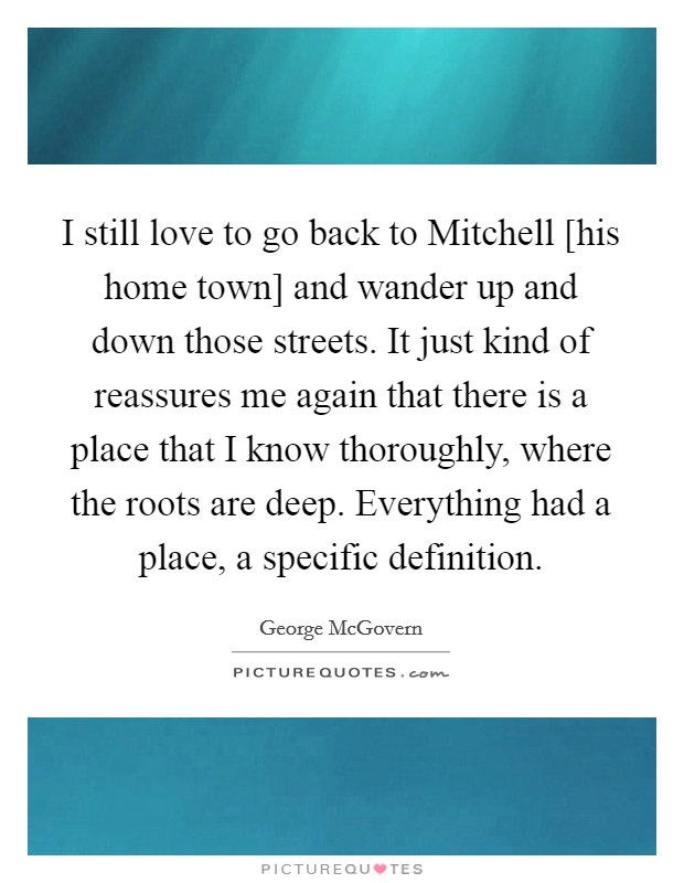 I still love to go back to Mitchell [his home town] and wander up and down those streets. It just kind of reassures me again that there is a place that I know thoroughly, where the roots are deep. Everything had a place, a specific definition Picture Quote #1