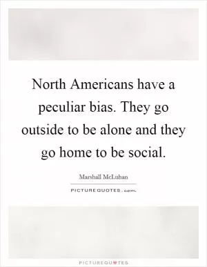 North Americans have a peculiar bias. They go outside to be alone and they go home to be social Picture Quote #1