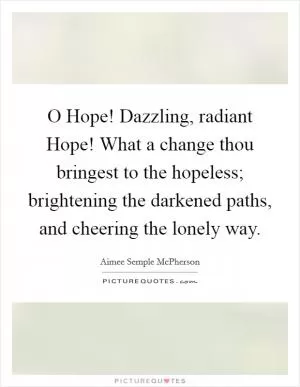 O Hope! Dazzling, radiant Hope! What a change thou bringest to the hopeless; brightening the darkened paths, and cheering the lonely way Picture Quote #1