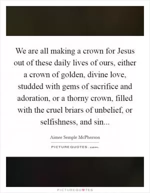We are all making a crown for Jesus out of these daily lives of ours, either a crown of golden, divine love, studded with gems of sacrifice and adoration, or a thorny crown, filled with the cruel briars of unbelief, or selfishness, and sin Picture Quote #1