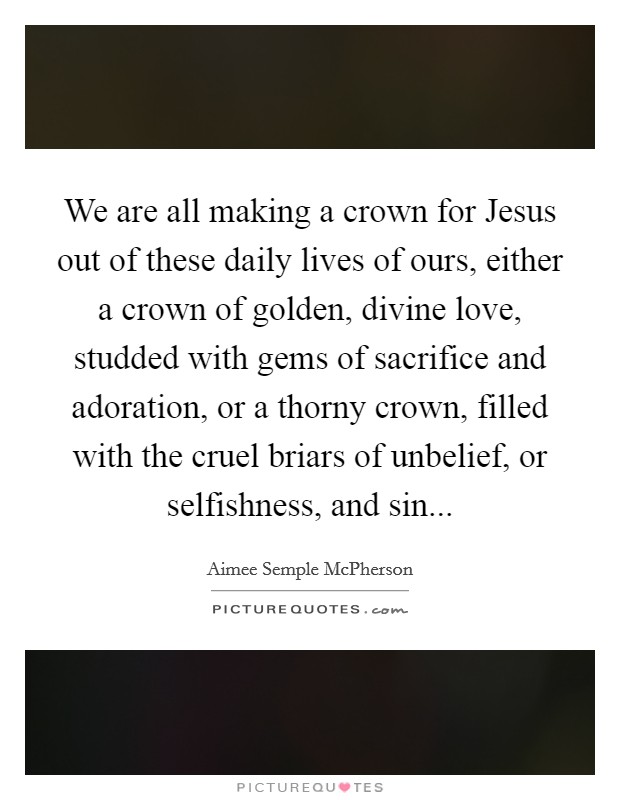 We are all making a crown for Jesus out of these daily lives of ours, either a crown of golden, divine love, studded with gems of sacrifice and adoration, or a thorny crown, filled with the cruel briars of unbelief, or selfishness, and sin Picture Quote #1