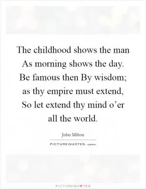 The childhood shows the man As morning shows the day. Be famous then By wisdom; as thy empire must extend, So let extend thy mind o’er all the world Picture Quote #1