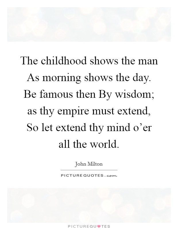 The childhood shows the man As morning shows the day. Be famous then By wisdom; as thy empire must extend, So let extend thy mind o'er all the world Picture Quote #1