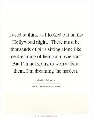 I used to think as I looked out on the Hollywood night, ‘There must be thousands of girls sitting alone like me dreaming of being a movie star.’ But I’m not going to worry about them. I’m dreaming the hardest Picture Quote #1