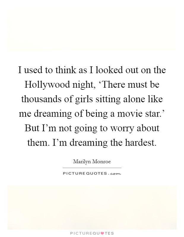 I used to think as I looked out on the Hollywood night, ‘There must be thousands of girls sitting alone like me dreaming of being a movie star.' But I'm not going to worry about them. I'm dreaming the hardest Picture Quote #1