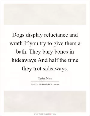 Dogs display reluctance and wrath If you try to give them a bath. They bury bones in hideaways And half the time they trot sideaways Picture Quote #1