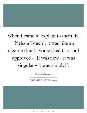 When I came to explain to them the ‘Nelson Touch’, it was like an electric shock. Some shed tears, all approved - ‘It was new - it was singular - it was simple!’ Picture Quote #1