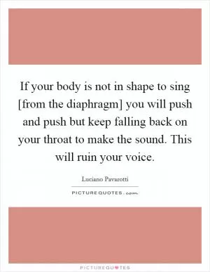 If your body is not in shape to sing [from the diaphragm] you will push and push but keep falling back on your throat to make the sound. This will ruin your voice Picture Quote #1