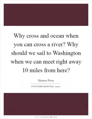 Why cross and ocean when you can cross a river? Why should we sail to Washington when we can meet right away 10 miles from here? Picture Quote #1