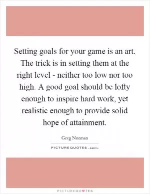 Setting goals for your game is an art. The trick is in setting them at the right level - neither too low nor too high. A good goal should be lofty enough to inspire hard work, yet realistic enough to provide solid hope of attainment Picture Quote #1