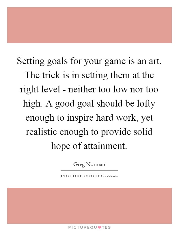 Setting goals for your game is an art. The trick is in setting them at the right level - neither too low nor too high. A good goal should be lofty enough to inspire hard work, yet realistic enough to provide solid hope of attainment Picture Quote #1