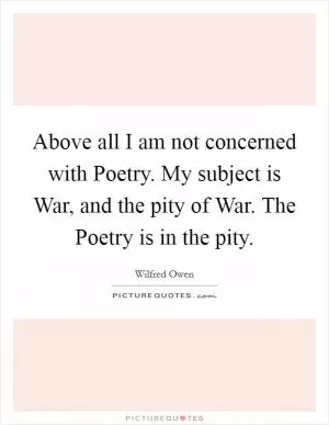 Above all I am not concerned with Poetry. My subject is War, and the pity of War. The Poetry is in the pity Picture Quote #1
