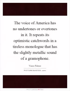 The voice of America has no undertones or overtones in it. It repeats its optimistic catchwords in a tireless monologue that has the slightly metallic sound of a gramophone Picture Quote #1