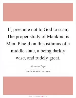 If, presume not to God to scan; The proper study of Mankind is Man. Plac’d on this isthmus of a middle state, a being darkly wise, and rudely great Picture Quote #1