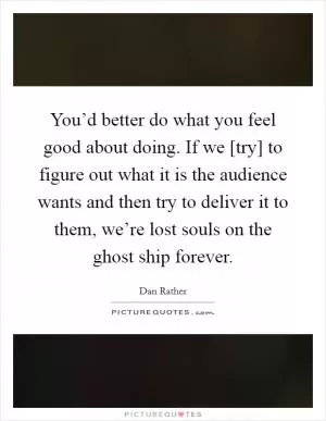 You’d better do what you feel good about doing. If we [try] to figure out what it is the audience wants and then try to deliver it to them, we’re lost souls on the ghost ship forever Picture Quote #1