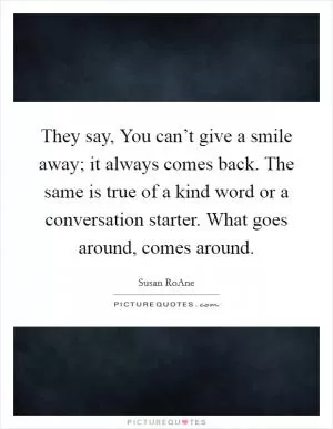 They say, You can’t give a smile away; it always comes back. The same is true of a kind word or a conversation starter. What goes around, comes around Picture Quote #1