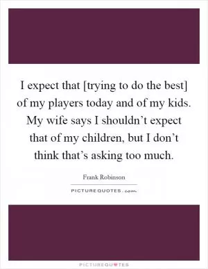 I expect that [trying to do the best] of my players today and of my kids. My wife says I shouldn’t expect that of my children, but I don’t think that’s asking too much Picture Quote #1