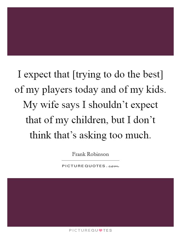 I expect that [trying to do the best] of my players today and of my kids. My wife says I shouldn't expect that of my children, but I don't think that's asking too much Picture Quote #1