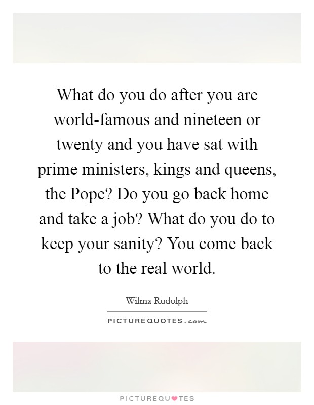 What do you do after you are world-famous and nineteen or twenty and you have sat with prime ministers, kings and queens, the Pope? Do you go back home and take a job? What do you do to keep your sanity? You come back to the real world Picture Quote #1