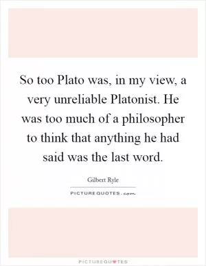 So too Plato was, in my view, a very unreliable Platonist. He was too much of a philosopher to think that anything he had said was the last word Picture Quote #1