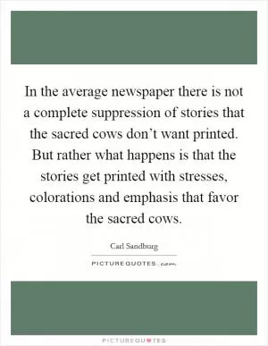 In the average newspaper there is not a complete suppression of stories that the sacred cows don’t want printed. But rather what happens is that the stories get printed with stresses, colorations and emphasis that favor the sacred cows Picture Quote #1