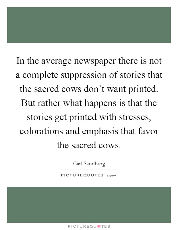 In the average newspaper there is not a complete suppression of stories that the sacred cows don't want printed. But rather what happens is that the stories get printed with stresses, colorations and emphasis that favor the sacred cows Picture Quote #1