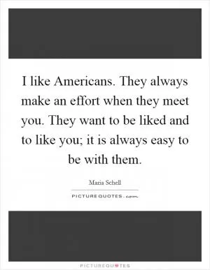 I like Americans. They always make an effort when they meet you. They want to be liked and to like you; it is always easy to be with them Picture Quote #1