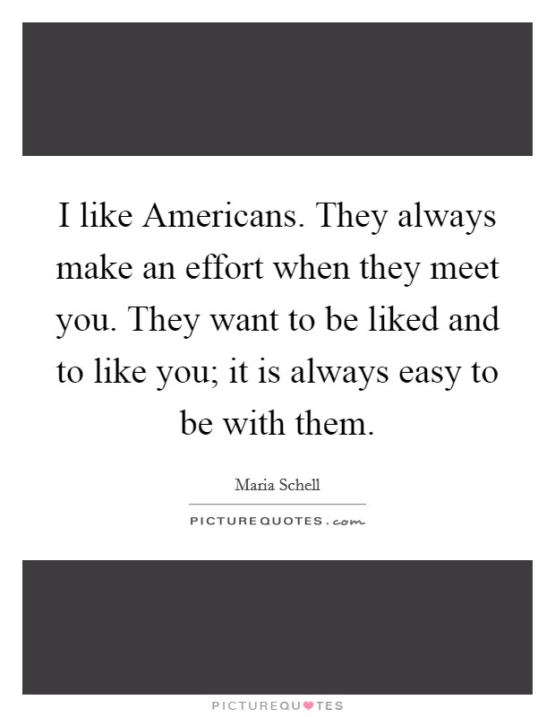 I like Americans. They always make an effort when they meet you. They want to be liked and to like you; it is always easy to be with them Picture Quote #1