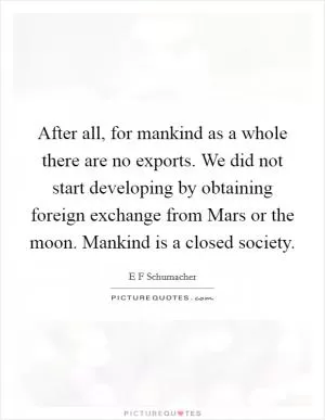 After all, for mankind as a whole there are no exports. We did not start developing by obtaining foreign exchange from Mars or the moon. Mankind is a closed society Picture Quote #1