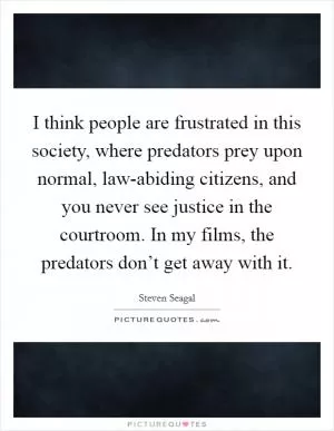 I think people are frustrated in this society, where predators prey upon normal, law-abiding citizens, and you never see justice in the courtroom. In my films, the predators don’t get away with it Picture Quote #1
