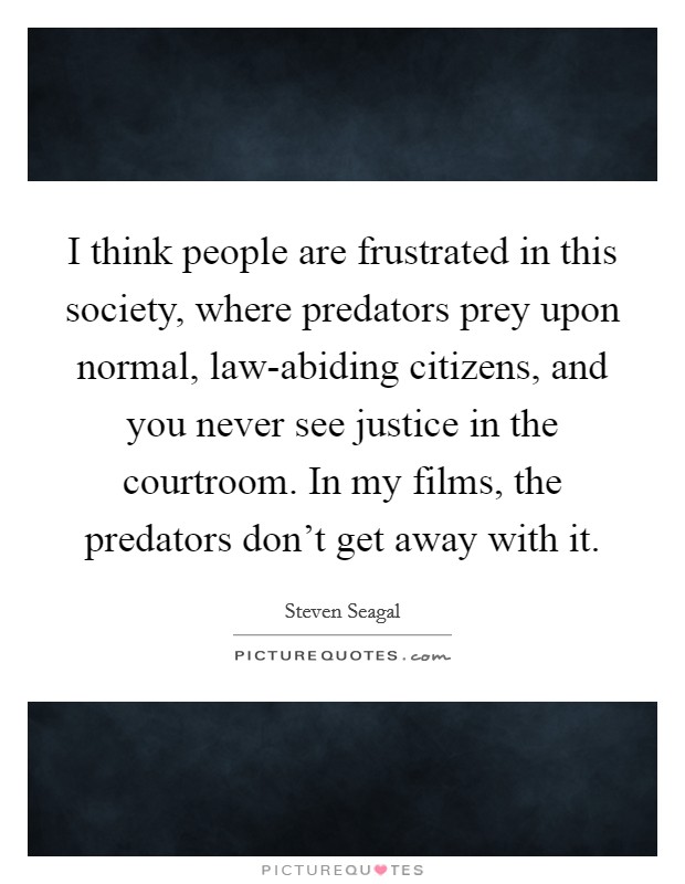 I think people are frustrated in this society, where predators prey upon normal, law-abiding citizens, and you never see justice in the courtroom. In my films, the predators don't get away with it Picture Quote #1