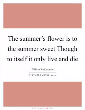 The summer’s flower is to the summer sweet Though to itself it only live and die Picture Quote #1