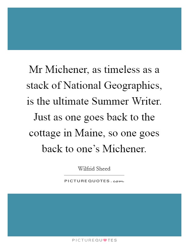Mr Michener, as timeless as a stack of National Geographics, is the ultimate Summer Writer. Just as one goes back to the cottage in Maine, so one goes back to one's Michener Picture Quote #1