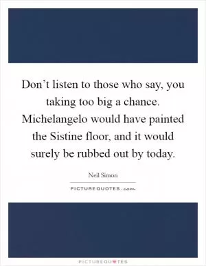Don’t listen to those who say, you taking too big a chance. Michelangelo would have painted the Sistine floor, and it would surely be rubbed out by today Picture Quote #1