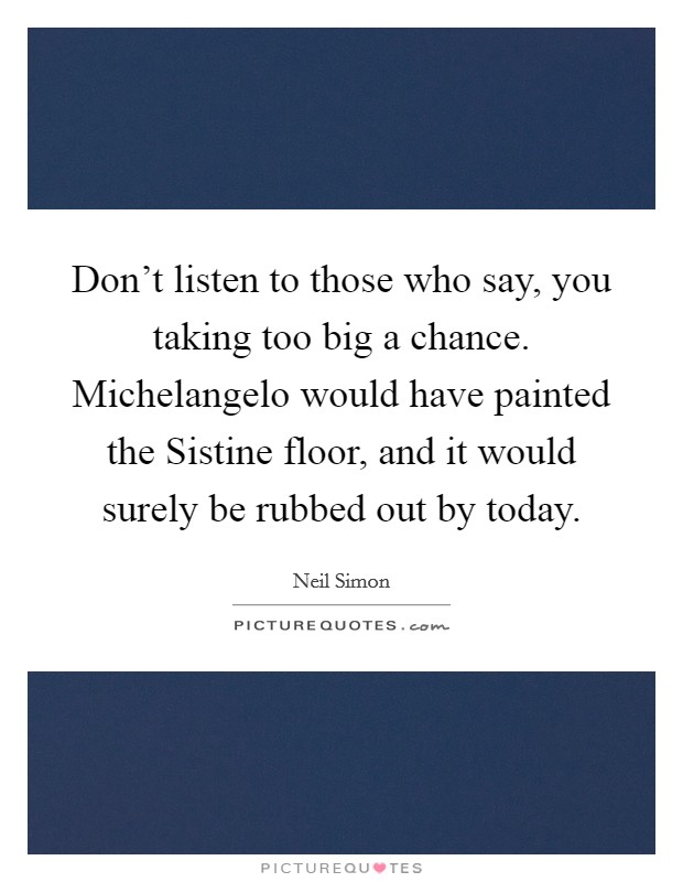 Don't listen to those who say, you taking too big a chance. Michelangelo would have painted the Sistine floor, and it would surely be rubbed out by today Picture Quote #1