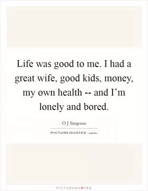 Life was good to me. I had a great wife, good kids, money, my own health -- and I’m lonely and bored Picture Quote #1