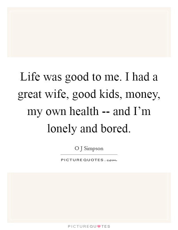 Life was good to me. I had a great wife, good kids, money, my own health -- and I'm lonely and bored Picture Quote #1