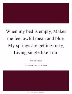 When my bed is empty, Makes me feel awful mean and blue. My springs are getting rusty, Living single like I do Picture Quote #1