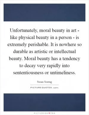 Unfortunately, moral beauty in art - like physical beauty in a person - is extremely perishable. It is nowhere so durable as artistic or intellectual beauty. Moral beauty has a tendency to decay very rapidly into sententiousness or untimeliness Picture Quote #1
