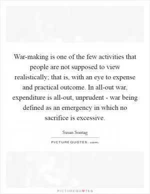 War-making is one of the few activities that people are not supposed to view realistically; that is, with an eye to expense and practical outcome. In all-out war, expenditure is all-out, unprudent - war being defined as an emergency in which no sacrifice is excessive Picture Quote #1