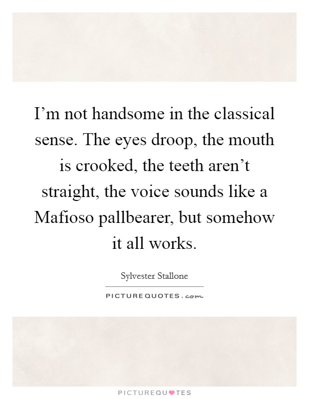 I'm not handsome in the classical sense. The eyes droop, the mouth is crooked, the teeth aren't straight, the voice sounds like a Mafioso pallbearer, but somehow it all works Picture Quote #1