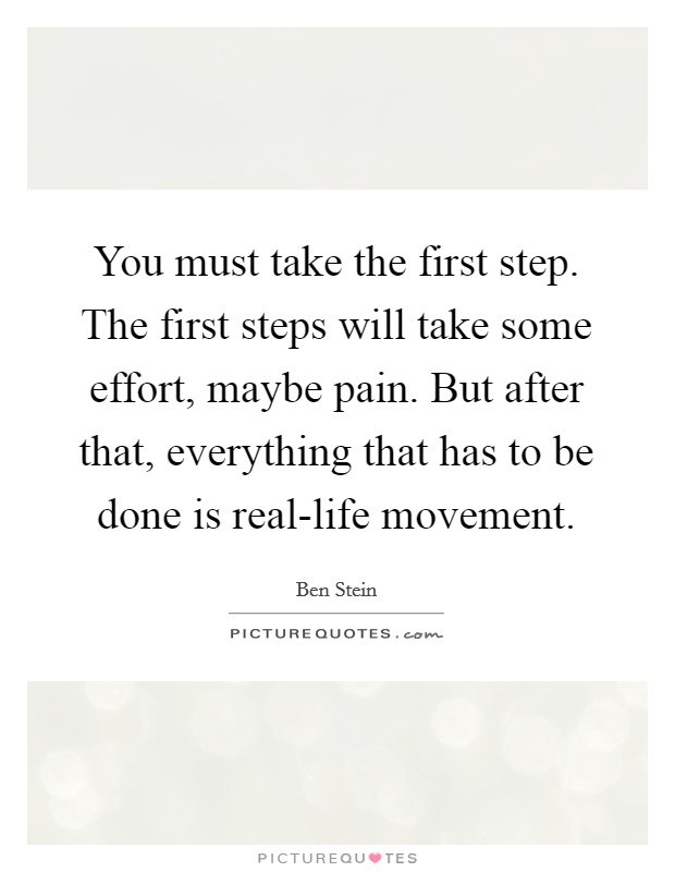 You must take the first step. The first steps will take some effort, maybe pain. But after that, everything that has to be done is real-life movement Picture Quote #1