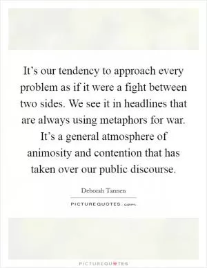 It’s our tendency to approach every problem as if it were a fight between two sides. We see it in headlines that are always using metaphors for war. It’s a general atmosphere of animosity and contention that has taken over our public discourse Picture Quote #1