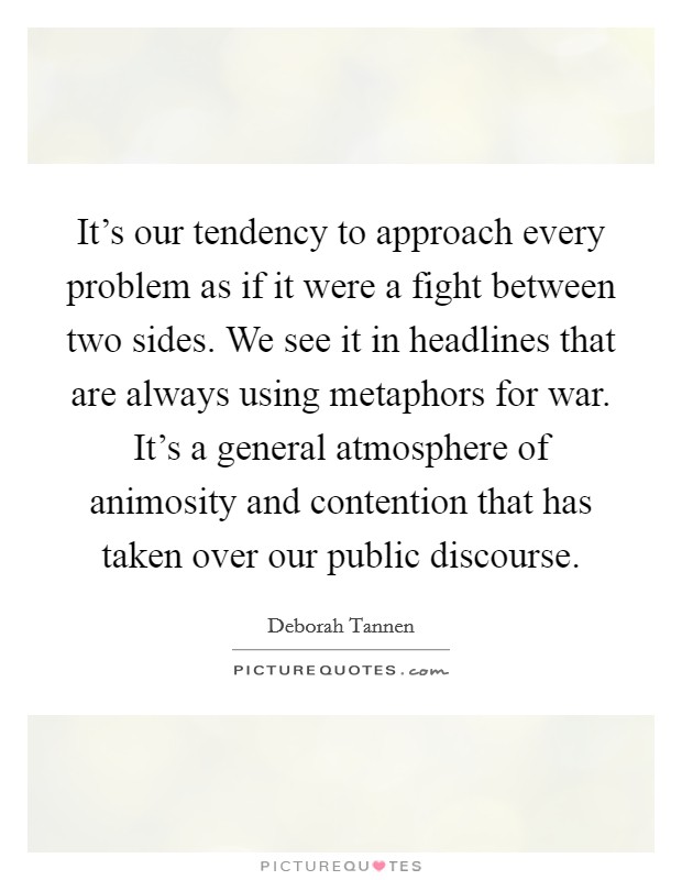 It's our tendency to approach every problem as if it were a fight between two sides. We see it in headlines that are always using metaphors for war. It's a general atmosphere of animosity and contention that has taken over our public discourse Picture Quote #1