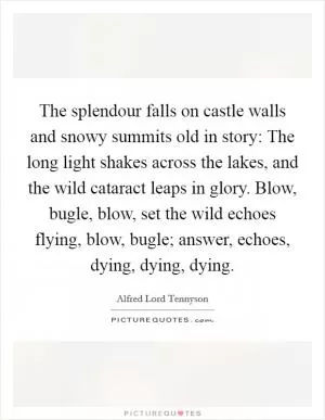 The splendour falls on castle walls and snowy summits old in story: The long light shakes across the lakes, and the wild cataract leaps in glory. Blow, bugle, blow, set the wild echoes flying, blow, bugle; answer, echoes, dying, dying, dying Picture Quote #1
