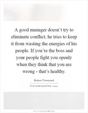 A good manager doesn’t try to eliminate conflict; he tries to keep it from wasting the energies of his people. If you’re the boss and your people fight you openly when they think that you are wrong - that’s healthy Picture Quote #1